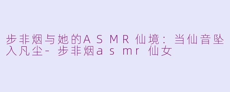 步非烟与她的ASMR仙境:当仙音坠入凡尘-步非烟asmr仙女