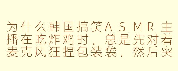为什么韩国搞笑ASMR主播在吃炸鸡时，总是先对着麦克风狂捏包装袋，然后突然把鸡腿怼到收音器上大喊“脆脆的！”，最后还要对着镜头舔一下手指，但观众却疯狂刷“耳朵怀孕了”？