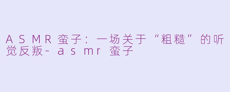 ASMR蛮子:一场关于“粗糙”的听觉反叛-asmr蛮子