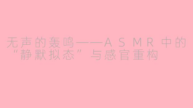 无声的轰鸣——ASMR中的“静默拟态”与感官重构