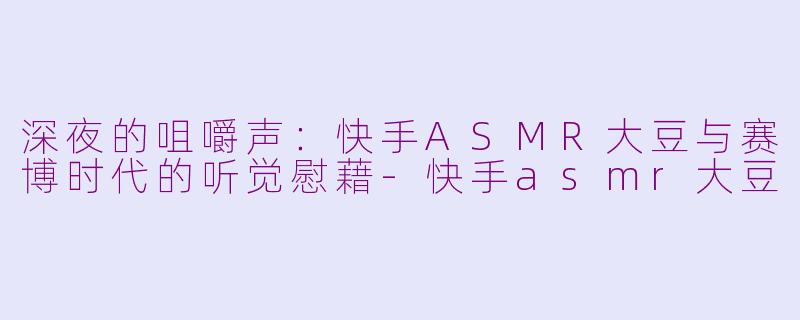 深夜的咀嚼声:快手ASMR大豆与赛博时代的听觉慰藉-快手asmr大豆