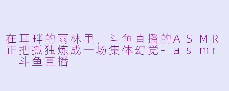 在耳畔的雨林里，斗鱼直播的ASMR正把孤独炼成一场集体幻觉-asmr 斗鱼直播