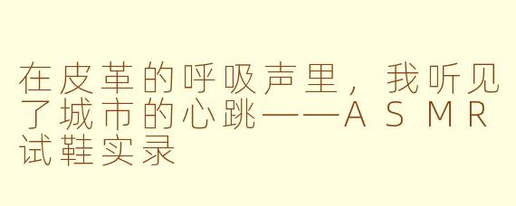 在皮革的呼吸声里,我听见了城市的心跳——ASMR试鞋实录