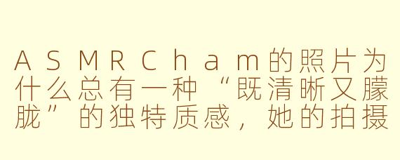 ASMRCham的照片为什么总有一种“既清晰又朦胧”的独特质感,她的拍摄手法和后期风格有什么标志性特点?
