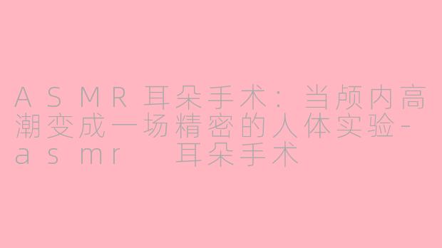 ASMR耳朵手术：当颅内高潮变成一场精密的人体实验