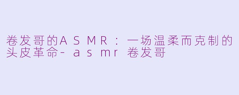 卷发哥的ASMR:一场温柔而克制的头皮革命-asmr卷发哥