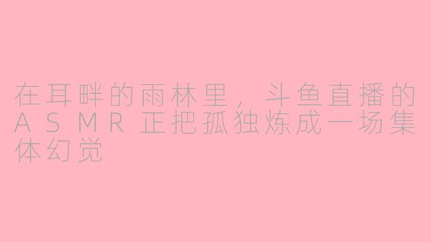 在耳畔的雨林里，斗鱼直播的ASMR正把孤独炼成一场集体幻觉