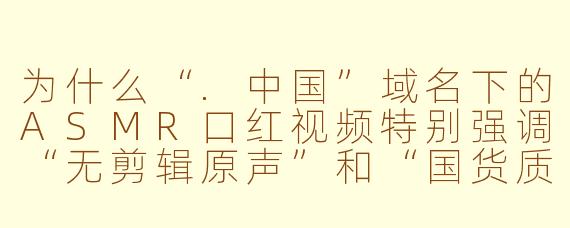 为什么“.中国”域名下的ASMR口红视频特别强调“无剪辑原声”和“国货质感”,这类内容到底在满足观众什么样的需求?