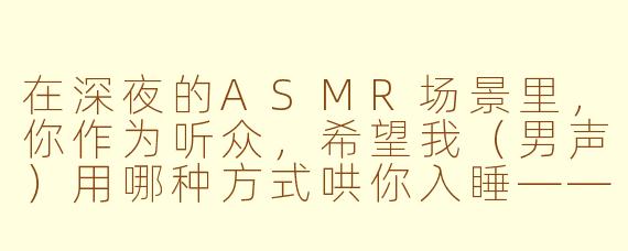 在深夜的ASMR场景里,你作为听众,希望我(男声)用哪种方式哄你入睡——是贴近你耳边的低声呢喃,还是隔着屏幕轻轻敲击麦克风边缘,模拟“枕边有人”的触感?
