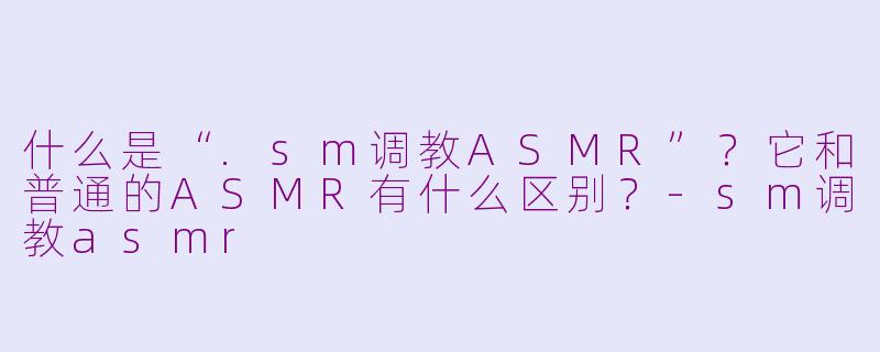 什么是“.sm调教ASMR”?它和普通的ASMR有什么区别?-sm调教asmr