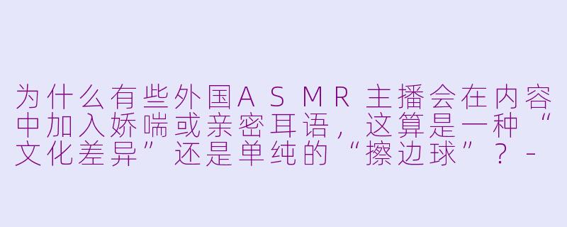 为什么有些外国ASMR主播会在内容中加入娇喘或亲密耳语,这算是一种“文化差异”还是单纯的“擦边球”?-外国asmr 娇喘