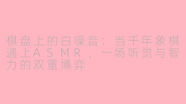 棋盘上的白噪音:当千年象棋遇上ASMR,一场听觉与智力的双重博弈