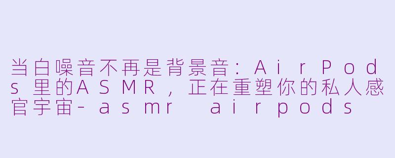 当白噪音不再是背景音:AirPods里的ASMR,正在重塑你的私人感官宇宙-asmr airpods