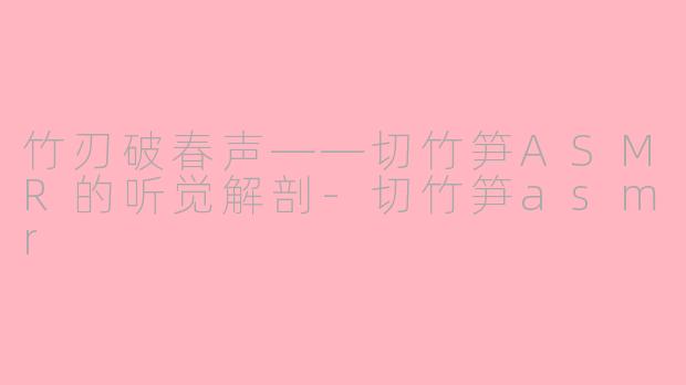 竹刃破春声——切竹笋ASMR的听觉解剖-切竹笋asmr