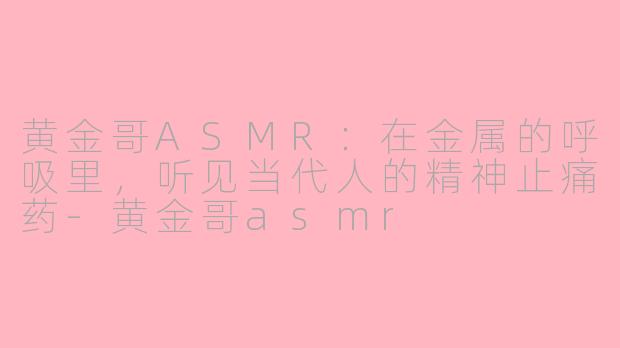 黄金哥ASMR：在金属的呼吸里，听见当代人的精神止痛药-黄金哥asmr