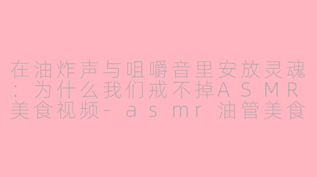 在油炸声与咀嚼音里安放灵魂:为什么我们戒不掉ASMR美食视频-asmr油管美食