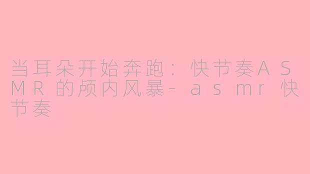当耳朵开始奔跑:快节奏ASMR的颅内风暴-asmr快节奏