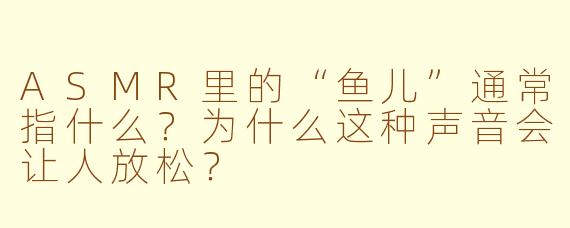 ASMR里的“鱼儿”通常指什么?为什么这种声音会让人放松?