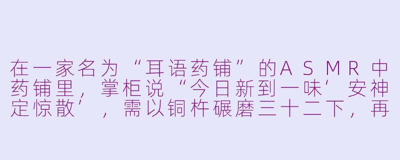 在一家名为“耳语药铺”的ASMR中药铺里,掌柜说“今日新到一味‘安神定惊散’,需以铜杵碾磨三十二下,再配以雨前竹叶露冲服”,请问这味药在服用时,顾客会听到哪些关键的声音层次?-asmr药铺
