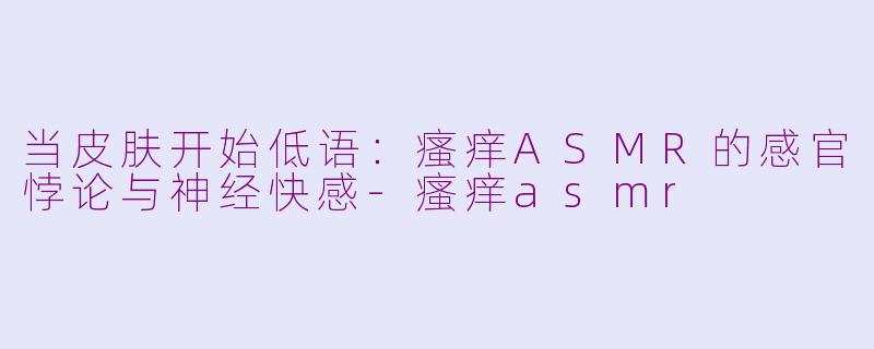 当皮肤开始低语:瘙痒ASMR的感官悖论与神经快感-瘙痒asmr