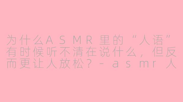 为什么ASMR里的“人语”有时候听不清在说什么,但反而更让人放松?-asmr人语