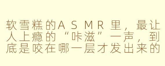 软雪糕的ASMR里,最让人上瘾的“咔滋”一声,到底是咬在哪一层才发出来的?
