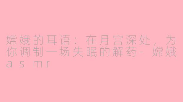 嫦娥的耳语：在月宫深处，为你调制一场失眠的解药-嫦娥asmr