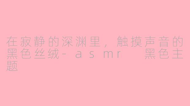 在寂静的深渊里,触摸声音的黑色丝绒-asmr 黑色主题