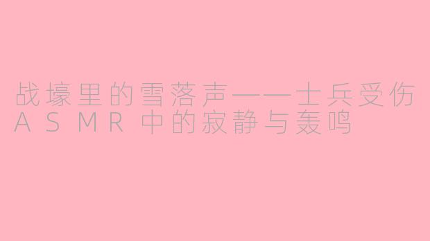 战壕里的雪落声——士兵受伤ASMR中的寂静与轰鸣