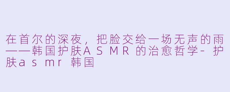 在首尔的深夜,把脸交给一场无声的雨——韩国护肤ASMR的治愈哲学-护肤asmr韩国