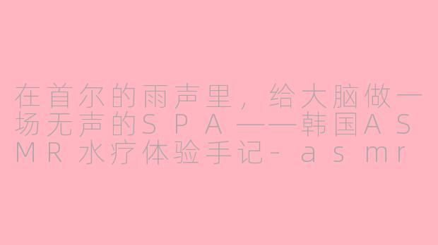 在首尔的雨声里,给大脑做一场无声的SPA——韩国ASMR水疗体验手记-asmr水疗韩国
