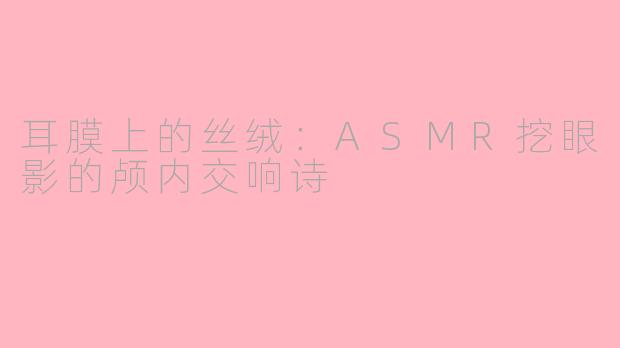 耳膜上的丝绒:ASMR挖眼影的颅内交响诗