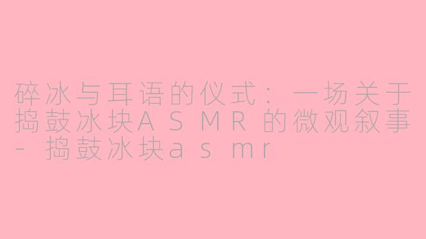 碎冰与耳语的仪式：一场关于捣鼓冰块ASMR的微观叙事-捣鼓冰块asmr