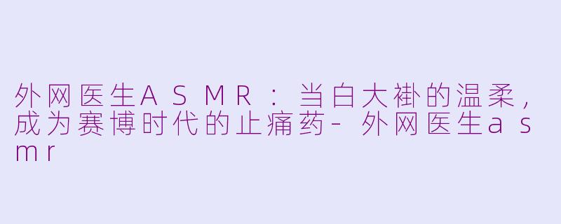 外网医生ASMR:当白大褂的温柔,成为赛博时代的止痛药-外网医生asmr