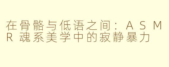 在骨骼与低语之间:ASMR魂系美学中的寂静暴力