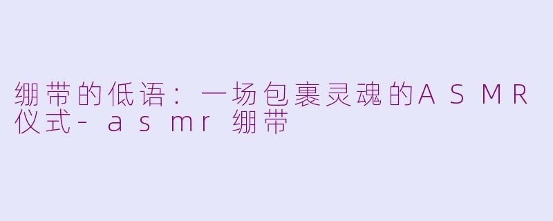 绷带的低语:一场包裹灵魂的ASMR仪式-asmr绷带