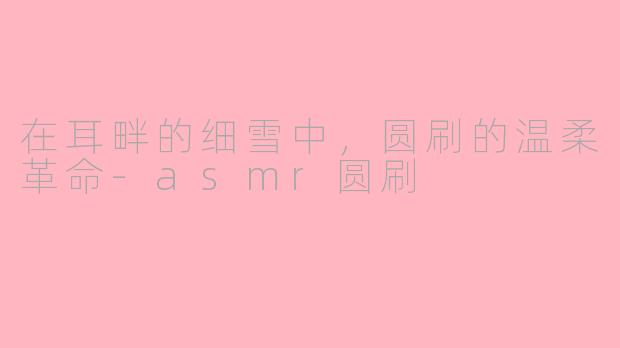 在耳畔的细雪中,圆刷的温柔革命-asmr圆刷