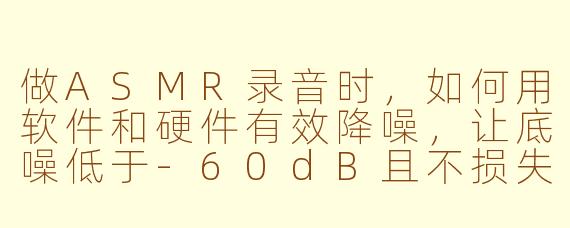 做ASMR录音时，如何用软件和硬件有效降噪，让底噪低于-60dB且不损失人声的细腻感？