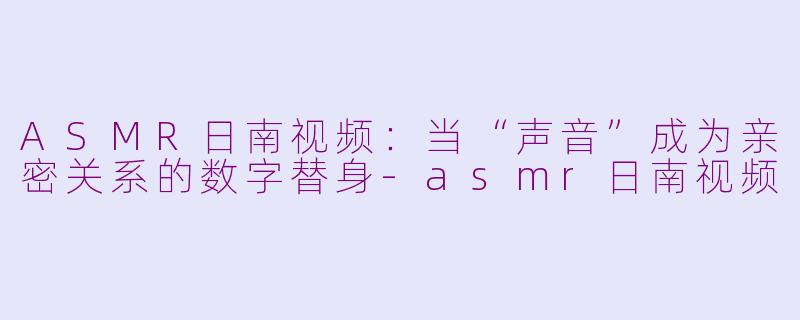 ASMR日南视频：当“声音”成为亲密关系的数字替身-asmr日南视频