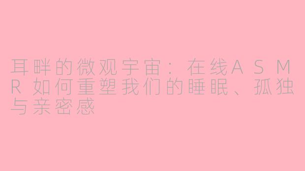 耳畔的微观宇宙:在线ASMR如何重塑我们的睡眠、孤独与亲密感