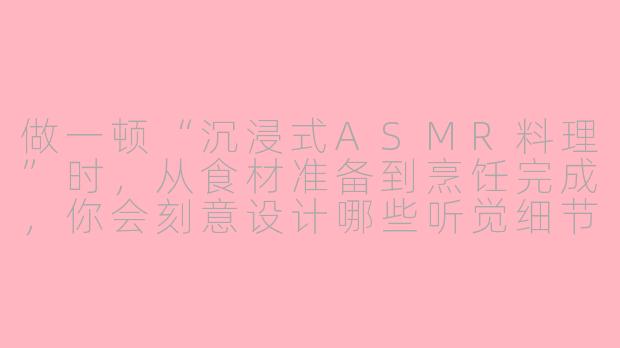 做一顿“沉浸式ASMR料理”时,从食材准备到烹饪完成,你会刻意设计哪些听觉细节来放大感官享受?-asmr做料理