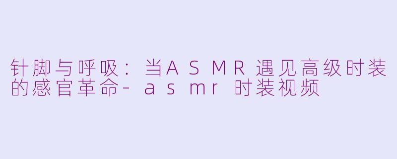 针脚与呼吸:当ASMR遇见高级时装的感官革命-asmr时装视频