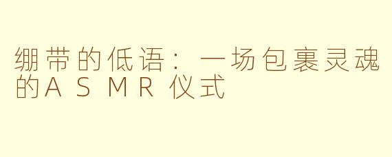 绷带的低语:一场包裹灵魂的ASMR仪式
