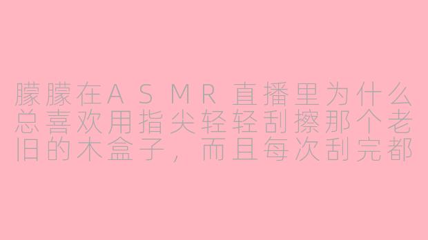 朦朦在ASMR直播里为什么总喜欢用指尖轻轻刮擦那个老旧的木盒子,而且每次刮完都会停顿几秒再继续?
