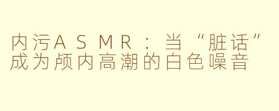 内污ASMR：当“脏话”成为颅内高潮的白色噪音