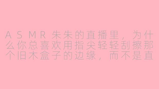 ASMR朱朱的直播里，为什么你总喜欢用指尖轻轻刮擦那个旧木盒子的边缘，而不是直接敲击它？
