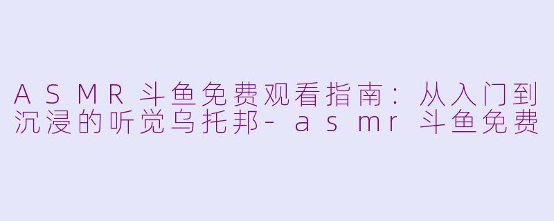 ASMR斗鱼免费观看指南:从入门到沉浸的听觉乌托邦-asmr斗鱼免费