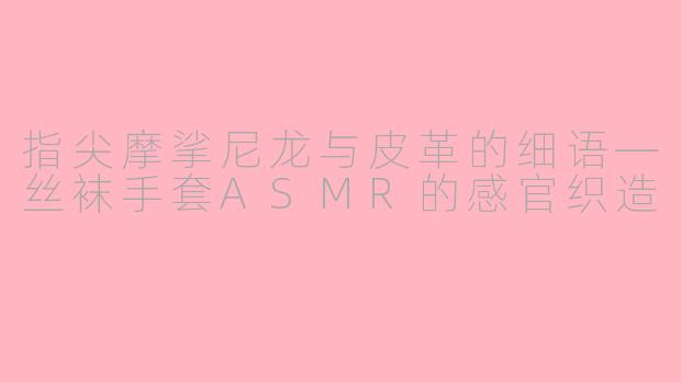 指尖摩挲尼龙与皮革的细语—丝袜手套ASMR的感官织造
