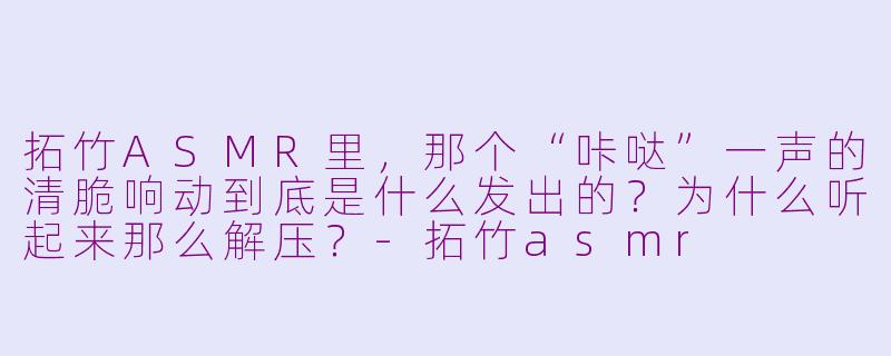 拓竹ASMR里,那个“咔哒”一声的清脆响动到底是什么发出的?为什么听起来那么解压?-拓竹asmr