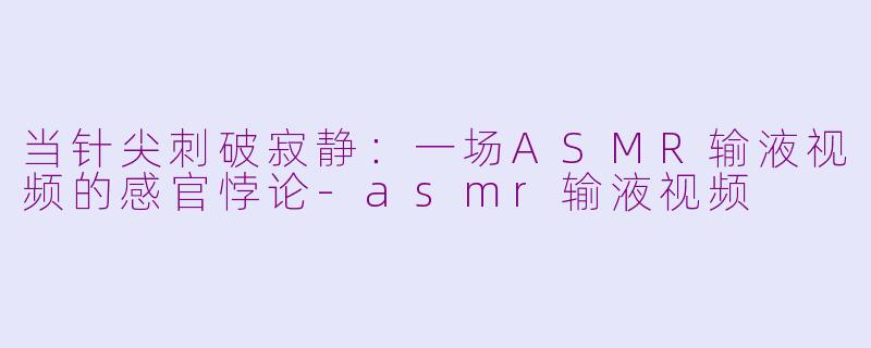 当针尖刺破寂静:一场ASMR输液视频的感官悖论-asmr输液视频